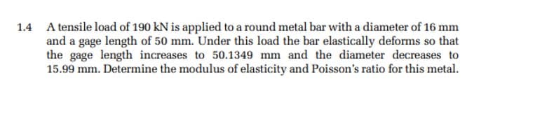 1.4 A tensile load of 190 kN is applied to a round metal bar with a diameter of 16 mm
and a gage length of 50 mm. Under this load the bar elastically deforms so that
the gage length increases to 50.1349 mm and the diameter decreases to
15.99 mm. Determine the modulus of elasticity and Poisson's ratio for this metal.
