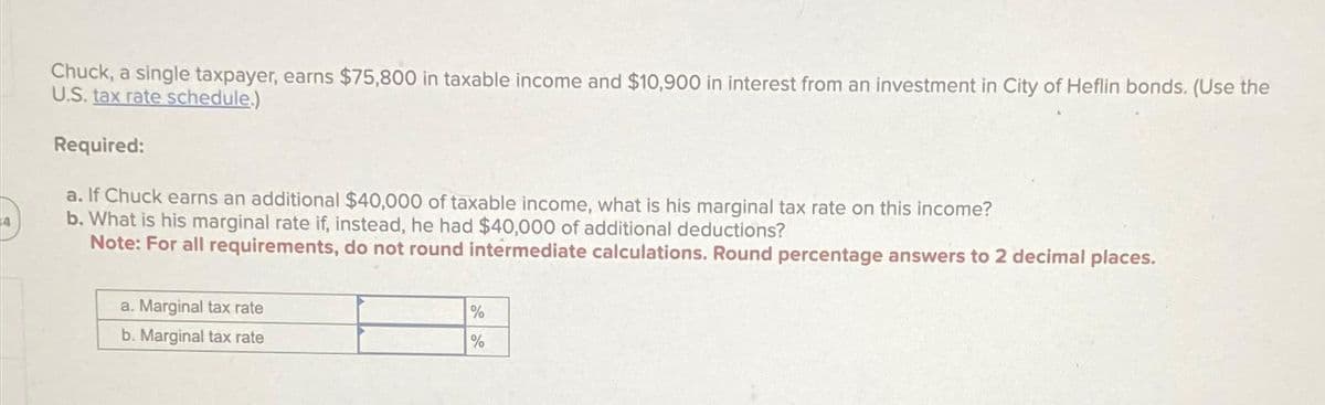 4
Chuck, a single taxpayer, earns $75,800 in taxable income and $10,900 in interest from an investment in City of Heflin bonds. (Use the
U.S. tax rate schedule.)
Required:
a. If Chuck earns an additional $40,000 of taxable income, what is his marginal tax rate on this income?
b. What is his marginal rate if, instead, he had $40,000 of additional deductions?
Note: For all requirements, do not round intermediate calculations. Round percentage answers to 2 decimal places.
a. Marginal tax rate
b. Marginal tax rate
%
%