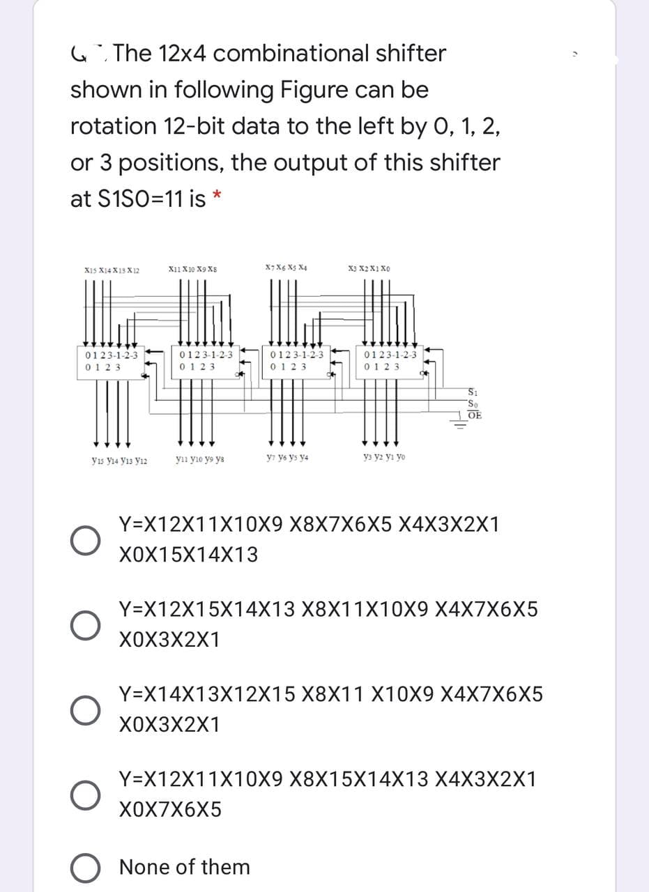 G The 12x4 combinational shifter
shown in following Figure can be
rotation 12-bit data to the left by 0, 1, 2,
or 3 positions, the output of this shifter
at S1SO=11 is *
X15 X14 X13 X12
X11 X10 X9 X8
ף XqX4 X
X3 X2X1 X0
0123-1-2-3
0123-1-2-3
0123-1-2-3
0123-1-2-3
0123
0 123
0 123
0123
So
OE
yıs y14 yı3 yı2
yıı yio y9 ya
y7 y6 ys y4
y3 y2 yi yo
Y=X12X11X10X9 X8X7X6X5 X4X3X2X1
X0X15X14X13
Y=X12X15X14X13 X8X11X10X9 X4X7X6X5
X0X3X2X1
Y=X14X13X12X15 X8X11 X10X9 X4X7X6X5
X0X3X2X1
Y=X12X11X10X9 X8X15X14X13 X4X3X2X1
ХОX7X6X5
O None of them
