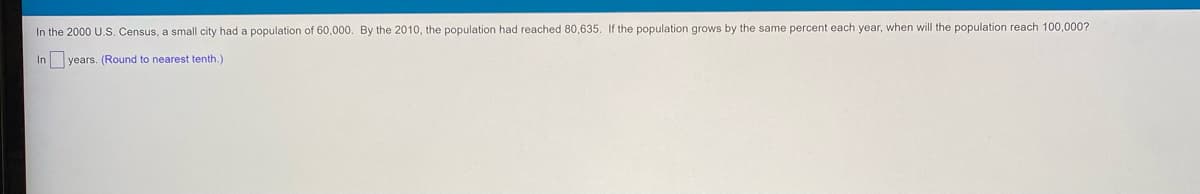 In the 2000 U.S. Census, a small city had a population of 60,000. By the 2010, the population had reached 80,635. If the population grows by the same percent each year, when will the population reach 100,000?
In years. (Round
nearest tenth.)
