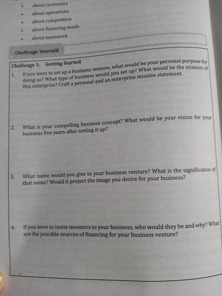 about customers
about operations
about competition
about financing needs
about teamwork
Challenge Yourself
Challenge 1: Getting Started
If you were to set up a business venture, what would be your personal purpose c
doing so? What type of business would you set up? What would be the mission od
this enterprise? Craft a personal and an enterprise mission statement.
1.
What is your compelling business concept? What would be your vision for
business five years after setting it up?
2.
your
What name would you give to your business venture? What is the significance of
that name? Would it project the image you desire for your business?
3.
4.
If you were to invite investors to your business, who would they be and why? What
are the possible sources of financing for your business venture?
