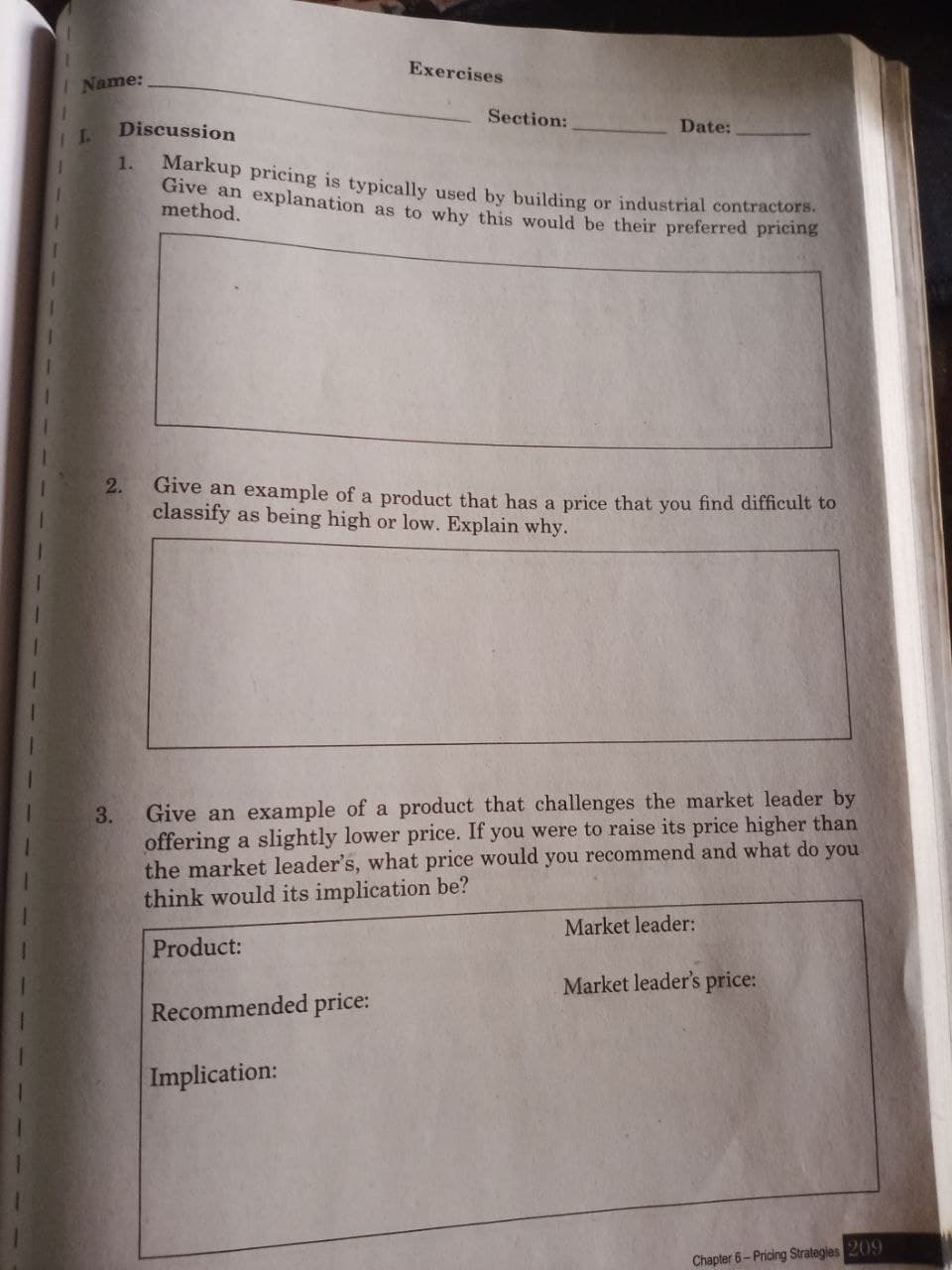 Exercises
Name:
Section:
Discussion
Date:
1.
Markup pricing is typically used by building or industrial contractors.
Give an explanation as to why this would be their preferred pricing
method.
2.
Give an example of a product that has a price that you find difficult to
classify as being high or low. Explain why.
Give an example of a product that challenges the market leader by
offering a slightly lower price. If you were to raise its price higher than
the market leader's, what price would you recommend and what do you
think would its implication be?
3.
Market leader:
Product:
Market leader's price:
Recommended price:
Implication:
Chapler 6- Pricing Strategies 209
