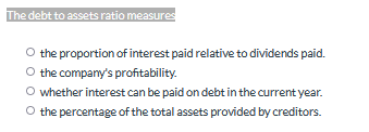 The debt to assets ratio measures
the proportion of interest paid relative to dividends paid.
the company's profitability.
O whether interest can be paid on debt in the current year.
O the percentage of the total assets provided by creditors.
