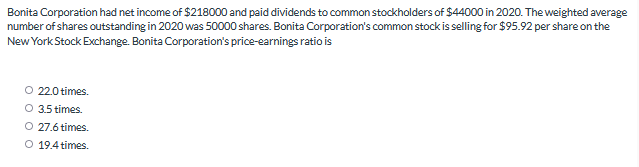 Bonita Corporation had net income of $218000 and paid dividends to common stockholders of $44000 in 2020. The weighted average
number of shares outstanding in 2020 was 50000 shares. Bonita Corporation's common stock is selling for $95.92 per share on the
New York Stock Exchange. Bonita Corporation's price-earnings ratio is
O 22.0 times.
3.5 times.
O 27.6 times.
O 19.4 times.
