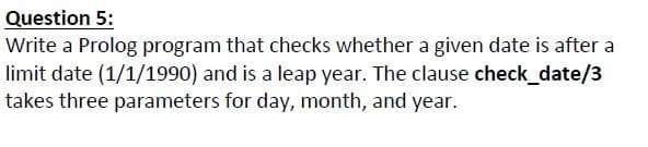 Question 5:
Write a Prolog program that checks whether a given date is after a
limit date (1/1/1990) and is a leap year. The clause check_date/3
takes three parameters for day, month, and year.
