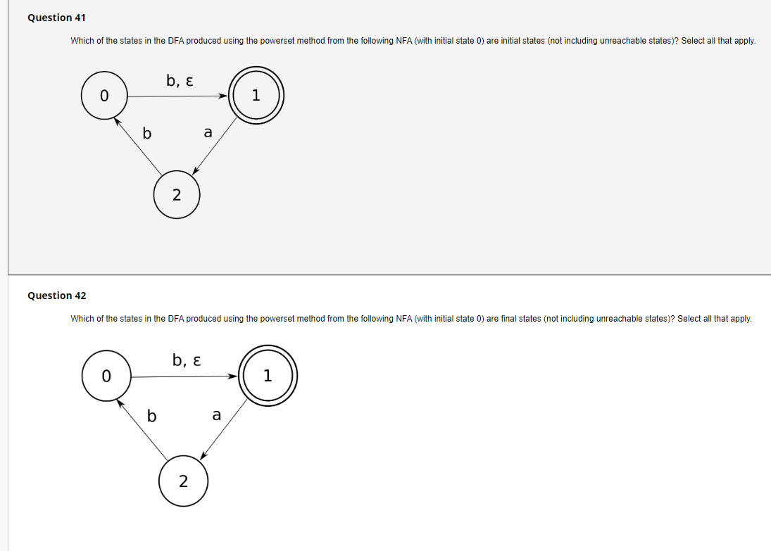 Question 41
Which of the states in the DFA produced using the powerset method from the following NFA (with initial state 0) are initial states (not including unreachable states)? Select all that apply.
b, ɛ
1
a
2
Question 42
Which of the states in the DFA produced using the powerset method from the following NFA (with initial state 0) are final states (not including unreachable states)? Select all that apply.
b, ɛ
b
a
