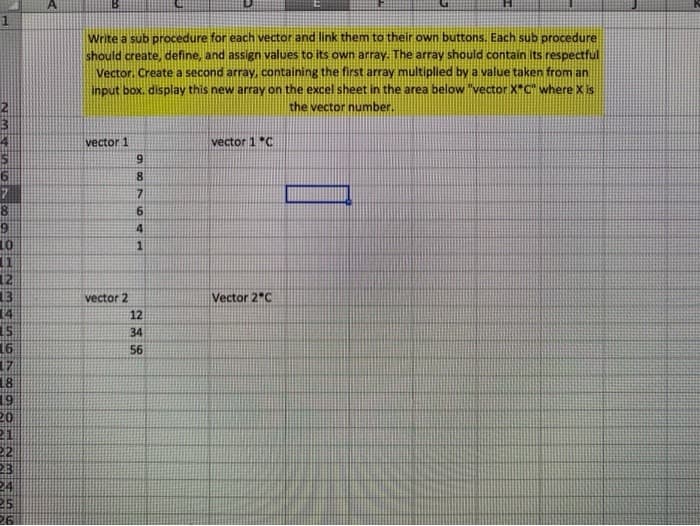 Write a sub procedure for each vector and link them to their own buttons. Each sub procedure
should create, define, and assign values to its own array. The array should contain Its respectful
Vector. Create a second array, containing the first array multiplied by a value taken from an
input box. display this new array on the excel sheet in the area below "vector X"C" where X is
the vector number.
vector 1
vector 1 *C
6.
8.
7.
6
1
12
13
14
vector 2
Vector 2"C
12
34
16
56
18
19
20
21
22
三
25
26
