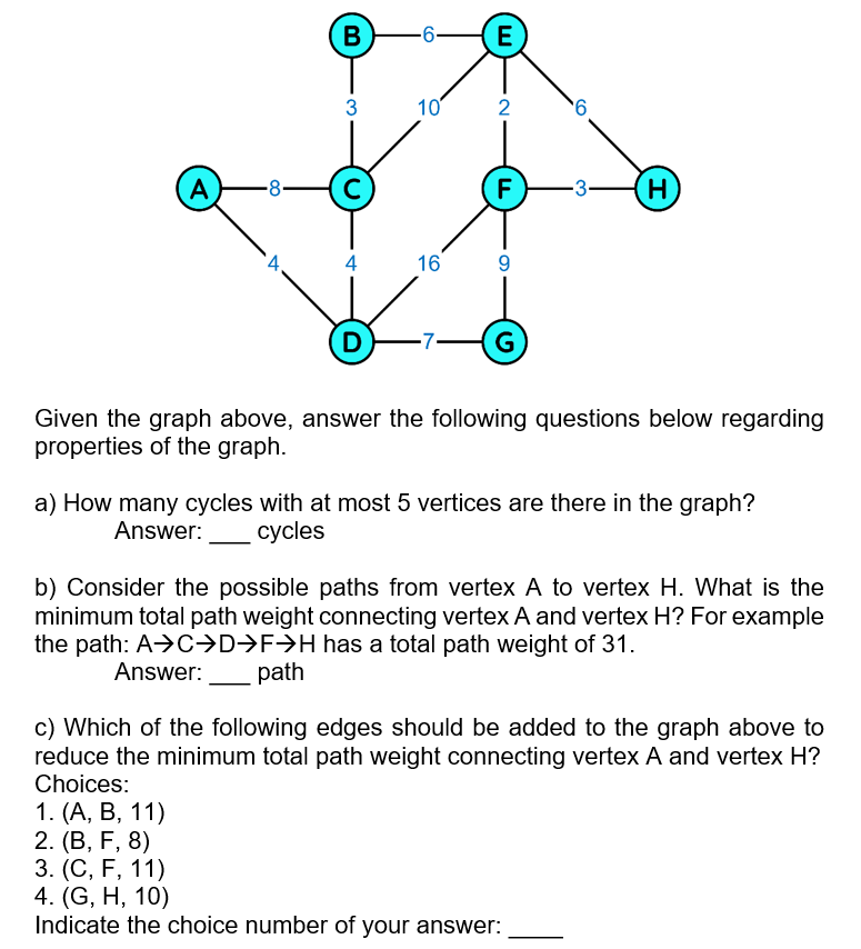 B
-6-
E
3
10
2
A
8
F
H)
4
16
9.
D
G
Given the graph above, answer the following questions below regarding
properties of the graph.
a) How many cycles with at most 5 vertices are there in the graph?
Answer:
суcles
b) Consider the possible paths from vertex A to vertex H. What is the
minimum total path weight connecting vertex A and vertex H? For example
the path: A>C→D>F>H has a total path weight of 31.
Answer:
path
c) Which of the following edges should be added to the graph above to
reduce the minimum total path weight connecting vertex A and vertex H?
Choices:
1. (А, В, 11)
2. (В, F, 8)
3. (С, F, 11)
4. (G, H, 10)
Indicate the choice number of your answer:
