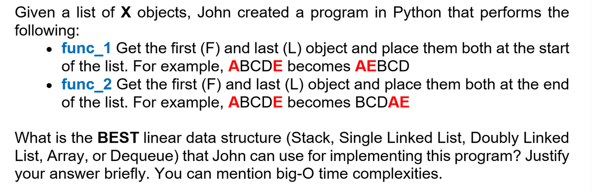 Given a list of X objects, John created a program in Python that performs the
following:
• func_1 Get the first (F) and last (L) object and place them both at the start
of the list. For example, ABCDE becomes AEBCD
• func_2 Get the first (F) and last (L) object and place them both at the end
of the list. For example, ABCDE becomes BCDAE
What is the BEST linear data structure (Stack, Single Linked List, Doubly Linked
List, Array, or Dequeue) that John can use for implementing this program? Justify
your answer briefly. You can mention big-0 time complexities.
