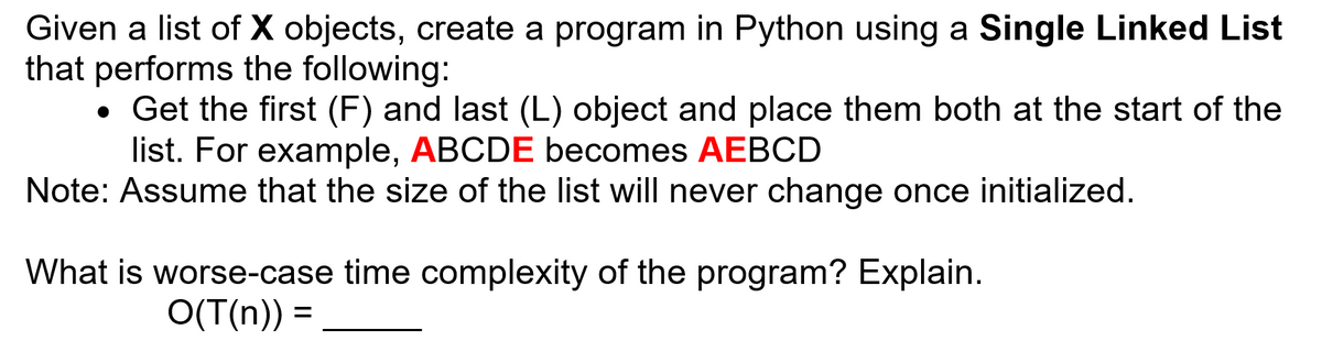 Given a list of X objects, create a program in Python using a Single Linked List
that performs the following:
• Get the first (F) and last (L) object and place them both at the start of the
list. For example, ABCDE becomes AEBCD
Note: Assume that the size of the list will never change once initialized.
What is worse-case time complexity of the program? Explain.
O(T(n)) =
%3D
