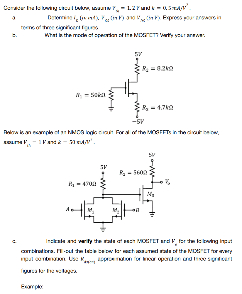 Consider the following circuit below, assume V = 1.2 V and k = 0.5 mA/V².
th
a.
Determine I
(in mA), V (in V) and V (in V). Express your answers in
terms of three significant figures.
b.
What is the mode of operation of the MOSFET? Verify your answer.
5V
R₂ = 8.2k
R₁ = 50ΚΩ
R3 = 4.7k
-5V
Below is an example of an NMOS logic circuit. For all of the MOSFETs in the circuit below,
assume V = 1 V and k =
th
50 mA/V².
5V
j
R₂ = 5600
R₁ = 4700
Ao
M₁
M₂
B
C.
Indicate and verify the state of each MOSFET and V for the following input
0
combinations. Fill-out the table below for each assumed state of the MOSFET for every
input combination. Use R approximation for linear operation and three significant
ds (on)
figures for the voltages.
Example:
5V
www.
M3
V₂