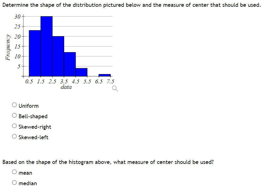 Determine the shape of the distribution pictured below and the measure of center that should be used.
30+
25
20
15
10
Frequency
10
5
0.5 1.5 2.5 3.5 4.5 5.5 6.5 7.5
data
a
O Uniform
O Bell-shaped
O Skewed-right
O Skewed-left
Based on the shape of the histogram above, what measure of center should be used?
mean
O median