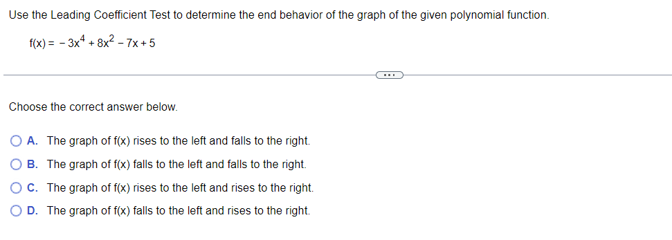 Use the Leading Coefficient Test to determine the end behavior of the graph of the given polynomial function.
f(x) = -3x4 + 8x² - 7x+5
Choose the correct answer below.
O A. The graph of f(x) rises to the left and falls to the right.
O B. The graph of f(x) falls to the left and falls to the right.
OC. The graph of f(x) rises to the left and rises to the right.
O D. The graph of f(x) falls to the left and rises to the right.
C…