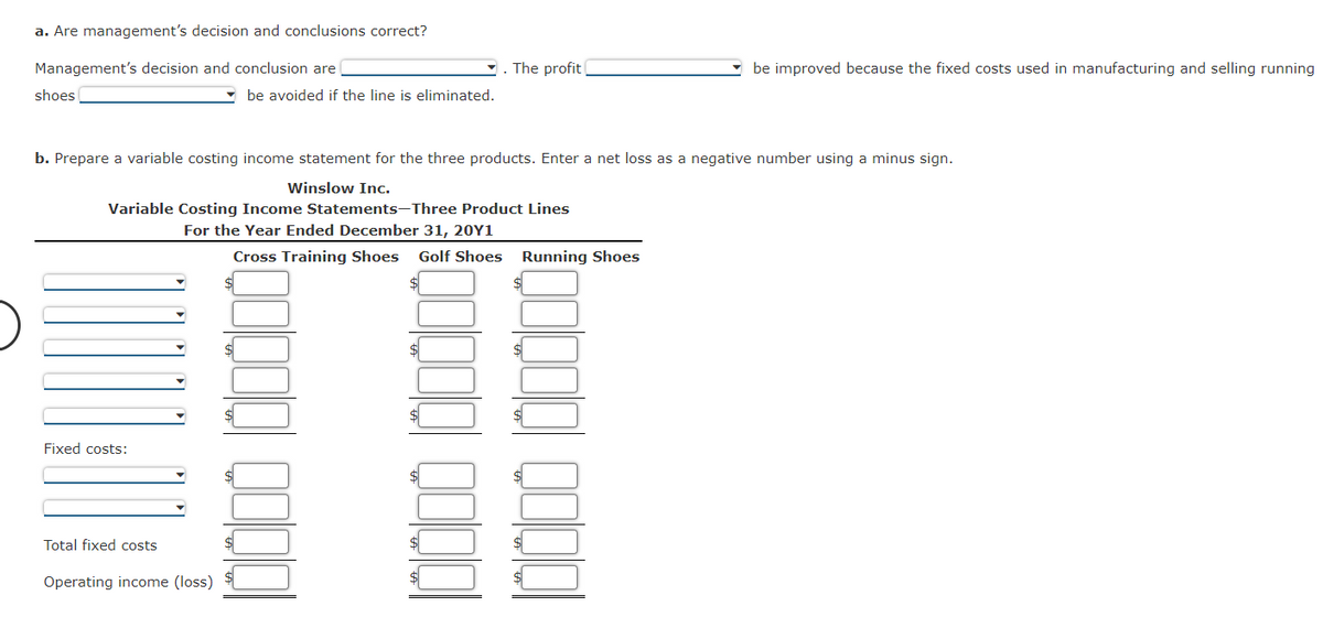 a. Are management's decision and conclusions correct?
Management's decision and conclusion are
shoes
Fixed costs:
Total fixed costs
Operating income (loss)
b. Prepare a variable costing income statement for the three products. Enter a net loss as a negative number using a minus sign.
Winslow Inc.
Variable Costing Income Statements-Three Product Lines
For the Year Ended December 31, 20Y1
Cross Training Shoes Golf Shoes
$
be avoided if the line is eliminated.
$
$
$
The profit
$
Running Shoes
be improved because the fixed costs used in manufacturing and selling running
Qoolol