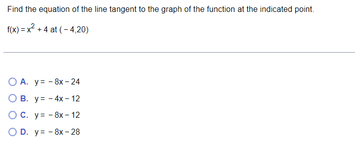 Find the equation of the line tangent to the graph of the function at the indicated point.
f(x)=x² +4 at (-4,20)
O A. y = - 8x - 24
B. y = - 4x-12
O C. y =
O D. y
8x - 12
8x- 28