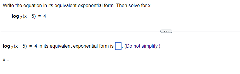 Write the equation in its equivalent exponential form. Then solve for x.
log2 (x-5) = 4
log2 (x - 5) = 4 in its equivalent exponential form is (Do not simplify.)
X =