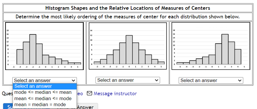 38
26
14
12
20
Histogram Shapes and the Relative Locations of Measures of Centers
Determine the most likely ordering of the measures of center for each distribution shown below.
Select an answer
Select an answer
Ques mode <= median <= mean
mean <= median <= mode
Su mean = median = mode
eo
14
12
10
8
Answer
Select an answer
Message instructor
4 5
26
14
12
10
Select an answer