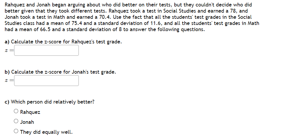 Rahquez and Jonah began arguing about who did better on their tests, but they couldn't decide who did
better given that they took different tests. Rahquez took a test in Social Studies and earned a 78, and
Jonah took a test in Math and earned a 70.4. Use the fact that all the students' test grades in the Social
Studies class had a mean of 75.4 and a standard deviation of 11.6, and all the students' test grades in Math
had a mean of 66.5 and a standard deviation of 8 to answer the following questions.
a) Calculate the z-score for Rahquez's test grade.
Z
b) Calculate the z-score for Jonah's test grade.
2
c) Which person did relatively better?
O Rahquez
O Jonah
O They did equally well.