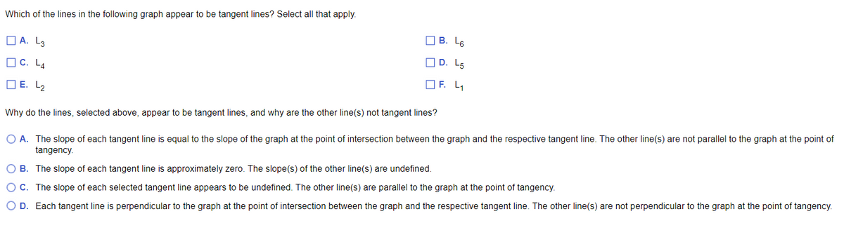 Which of the lines in the following graph appear to be tangent lines? Select all that apply.
A. L3
C. L4
E. L₂
B. L6
D. L5
OF. L₁
Why do the lines, selected above, appear to be tangent lines, and why are the other line(s) not tangent lines?
O A. The slope of each tangent line is equal to the slope of the graph at the point of intersection between the graph and the respective tangent line. The other line(s) are not parallel to the graph at the point of
tangency.
O B. The slope of each tangent line is approximately zero. The slope(s) of the other line(s) are undefined.
O C. The slope of each selected tangent line appears to be undefined. The other line(s) are parallel to the graph at the point of tangency.
O D. Each tangent line is perpendicular to the graph at the point of intersection between the graph and the respective tangent line. The other line(s) are not perpendicular to the graph at the point of tangency.