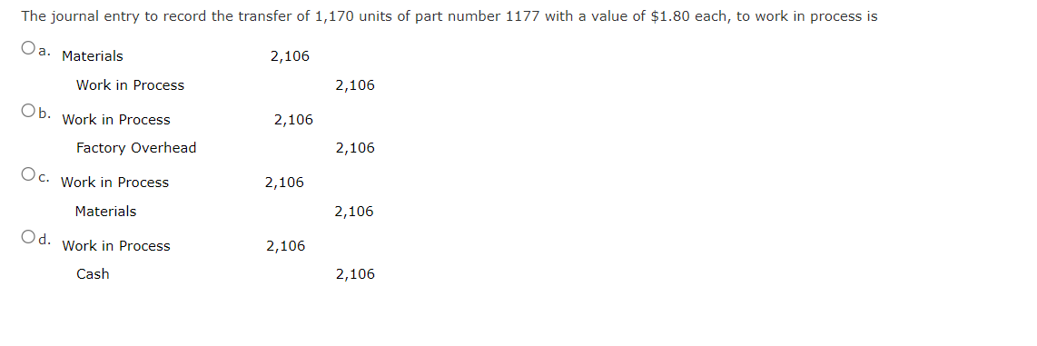 The journal entry to record the transfer of 1,170 units of part number 1177 with a value of $1.80 each, to work in process is
Oa. Materials
Work in Process
Ob. Work in Process
Factory Overhead
Oc. Work in Process
Materials
Od. Work in Process
Cash
2,106
2,106
2,106
2,106
2,106
2,106
2,106
2,106