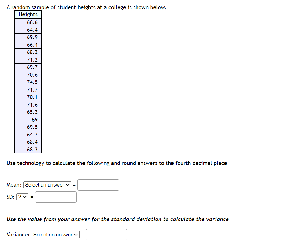A random sample of student heights at a college is shown below.
Heights
66.6
64.4
69.9
66.4
68.2
71.2
69.7
70.6
74.5
71.7
70.1
71.6
65.2
69
69.5
64.2
68.4
68.3
Use technology to calculate the following and round answers to the fourth decimal place
Mean: Select an answer =
SD: ?v =
Use the value from your answer for the standard deviation to calculate the variance
Variance: Select an answer ✓
=