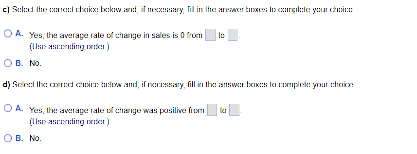 c) Select the correct choice below and, if necessary, fill in the answer boxes to complete your choice.
O A. Yes, the average rate of change in sales is 0 from to
(Use ascending order.)
O B. No.
d) Select the correct choice below and, if necessary, fill in the answer boxes to complete your choice.
O A. Yes, the average rate of change was positive from to
(Use ascending order.)
O B. No.