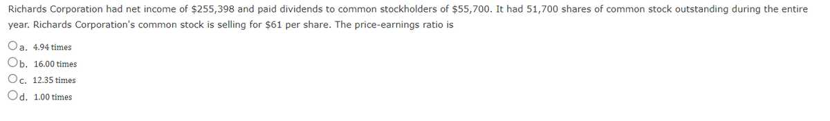 Richards Corporation had net income of $255,398 and paid dividends to common stockholders of $55,700. It had 51,700 shares of common stock outstanding during the entire
year. Richards Corporation's common stock is selling for $61 per share. The price-earnings ratio is
Oa. 4.94 times
Ob. 16.00 times
Oc. 12.35 times
Od. 1.00 times