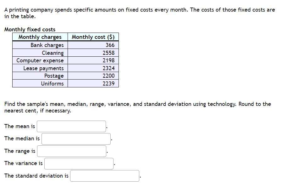 A printing company spends specific amounts on fixed costs every month. The costs of those fixed costs are
in the table.
Monthly fixed costs
Monthly charges
Bank charges
Cleaning
Computer expense
Lease payments
Postage
Uniforms
Monthly cost ($)
366
2558
2198
2324
2200
2239
Find the sample's mean, median, range, variance, and standard deviation using technology. Round to the
nearest cent, if necessary.
The mean is
The median is
The range is
The variance is
The standard deviation is