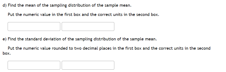 d) Find the mean of the sampling distribution of the sample mean.
Put the numeric value in the first box and the correct units in the second box.
e) Find the standard deviation of the sampling distribution of the sample mean.
Put the numeric value rounded to two decimal places in the first box and the correct units in the second
box.