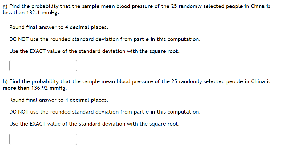 g) Find the probability that the sample mean blood pressure of the 25 randomly selected people in China is
less than 132.1 mmHg.
Round final answer to 4 decimal places.
DO NOT use the rounded standard deviation from part e in this computation.
Use the EXACT value of the standard deviation with the square root.
h) Find the probability that the sample mean blood pressure of the 25 randomly selected people in China is
more than 136.92 mmHg.
Round final answer to 4 decimal places.
DO NOT use the rounded standard deviation from part e in this computation.
Use the EXACT value of the standard deviation with the square root.