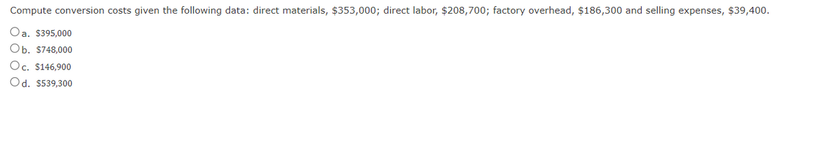 Compute conversion costs given the following data: direct materials, $353,000; direct labor, $208,700; factory overhead, $186,300 and selling expenses, $39,400.
Oa. $395,000
Ob. $748,000
Oc. $146,900
Od. $539,300