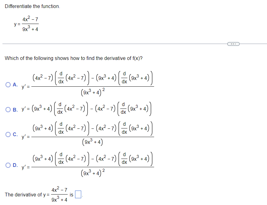 Differentiate the function.
y =
4x² -7
3
9x + 4
Which of the following shows how to find the derivative of f(x)?
O A. y'=
O C.
(4x² - 7) — (4x² - 7)) - (9x² + 4) = ( (9x³ + 4)
dx
dx
(9x³+4)²
○ B. y'= (5x² + 4) { % (4x² −7)) - (4x²-7) (x (x² -4))
d
O
(=
dx
-
+4
dx
d
(9x³ + 4) (4x² - 7)) - (4x² −7) |
( ∞
dx
dx
(9x³+4)
y'=-
(3x² + 4) ( ^ (^x×² – 7) ) − (4x² −7) († (1x² + 4))
-
dx
2
(9x³+4)²
OD. y'='
The derivative of y =
= (9x³ + 4))
4x²-7
3
9x +4
is