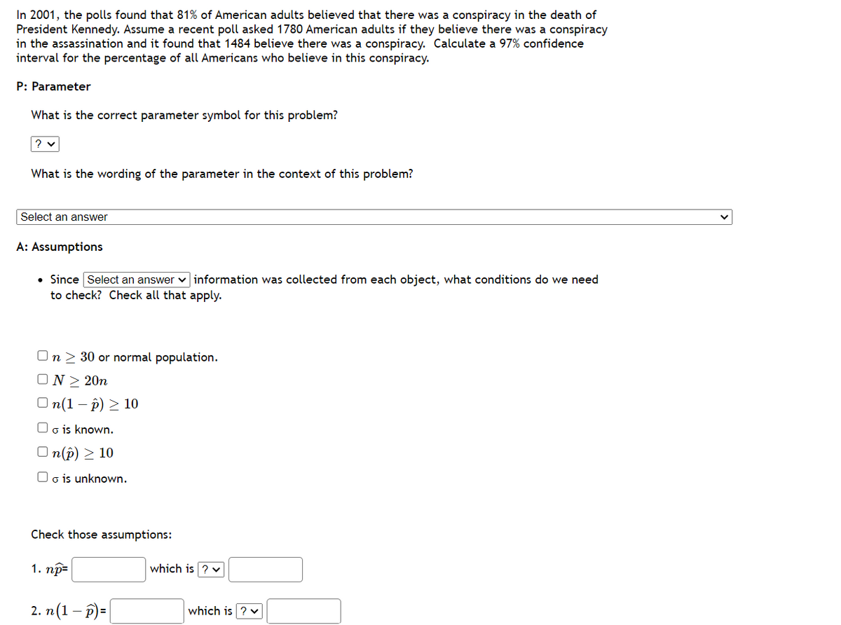 In 2001, the polls found that 81% of American adults believed that there was a conspiracy in the death of
President Kennedy. Assume a recent poll asked 1780 American adults if they believe there was a conspiracy
in the assassination and it found that 1484 believe there was a conspiracy. Calculate a 97% confidence
interval for the percentage of all Americans who believe in this conspiracy.
P: Parameter
What is the correct parameter symbol for this problem?
? ✓
What is the wording of the parameter in the context of this problem?
Select an answer
A: Assumptions
• Since Select an answer information was collected from each object, what conditions do we need
to check? Check all that apply.
On > 30 or normal population.
N> 20n
On(1-p) > 10
o is known.
n(p) > 10
Oo is unknown.
Check those assumptions:
1. np=
2. n (1 − p)=
which is ? ✓
which is ? ✓