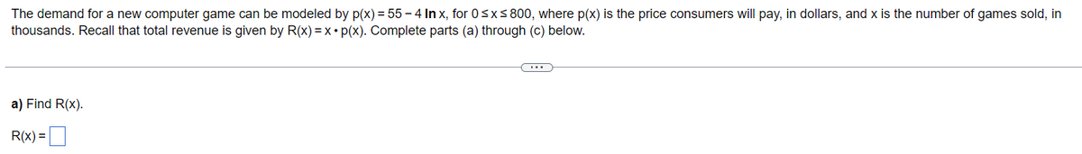 The demand for a new computer game can be modeled by p(x) = 55-4 Inx, for 0≤x≤ 800, where p(x) is the price consumers will pay, in dollars, and x is the number of games sold, in
thousands. Recall that total revenue is given by R(x) = x. p(x). Complete parts (a) through (c) below.
a) Find R(x).
R(x) =
C...