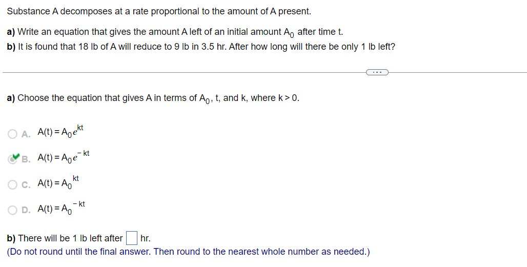 Substance A decomposes at a rate proportional to the amount of A present.
a) Write an equation that gives the amount A left of an initial amount A。 after time t.
b) It is found that 18 lb of A will reduce to 9 lb in 3.5 hr. After how long will there be only 1 lb left?
a) Choose the equation that gives A in terms of Ao, t, and k, where k>0.
A. A(t)=Aekt
B. A(t)= Age
c. A(t) = A
D. A(t) = Ao
kt
- kt
- kt
b) There will be 1 lb left after hr.
(Do not round until the final answer. Then round to the nearest whole number as needed.)