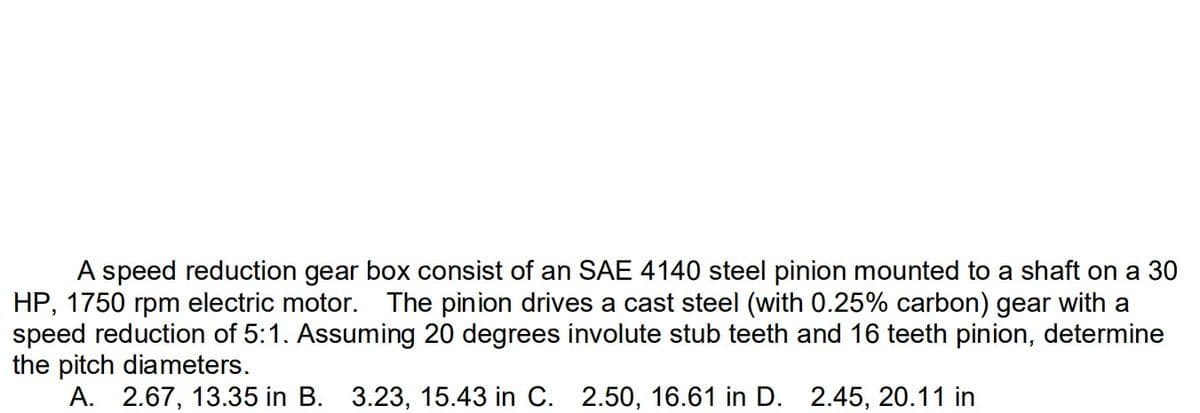 speed reduction gear box consist of an SAE 4140 steel pinion mounted to a shaft on a 30
HP, 1750 rpm electric motor. The pinion drives a cast steel (with 0.25% carbon) gear with a
speed reduction of 5:1. Assuming 20 degrees involute stub teeth and 16 teeth pinion, determine
the pitch diameters.
A. 2.67, 13.35 in B. 3.23, 15.43 in C. 2.50, 16.61 in D. 2.45, 20.11 in