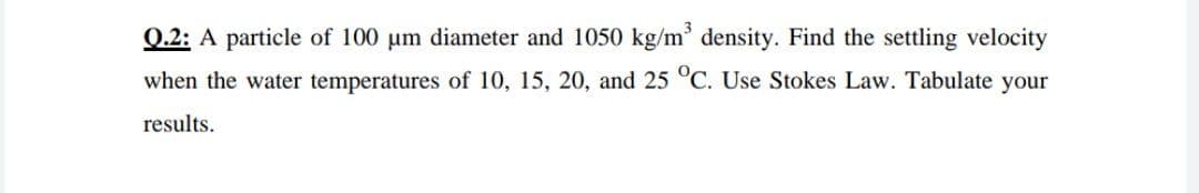 Q.2: A particle of 100 um diameter and 1050 kg/m' density. Find the settling velocity
when the water temperatures of 10, 15, 20, and 25 °C. Use Stokes Law. Tabulate your
results.
