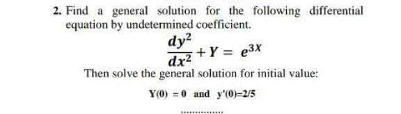 2. Find a general solution for the following differential
equation by undetermined coefficient.
dy?
+Y = e3x
dx2
Then solve the general solution for initial value:
Y(0) = 0 and y'(0)=2/5
..............
