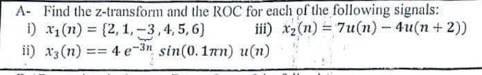 A- Find the z-transform and the ROC for each of the following signals:
i) x1(n) = {2, 1, -3,4, 5,6)
ii) x3 (n)
iii) xz(n) = 7u(n) - 4u(n + 2))
== 4 e-3" sin(0.1mn) u(n)
