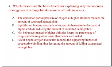 4. Which reasons are the best choices for explaining why the amounts
of oxygenated hemoglobin decrease as altitude increases.
A. The decreased partial pressure of oxygen at higher altitudes reduces the
amount of saturated hemoglobin.
B. Equilibrium binding constants of oxygen to hemoglobin decrease at
higher altitude reducing the amount of saturated hemoglobin.
C. Not being acclimated to higher altitudes keeps the percentage of
oxygenated hemoglobin lower than when acclimated.
D. Fewer bound oxygen molecules reduces the supporting impact of
cooperative binding, thus lessening the amount of fulling oxygenated
hemoglobin.
