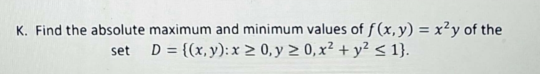 K. Find the absolute maximum and minimum values of f(x, y) = x²y of the
set D = {(x, y): x ≥ 0, y ≥ 0, x² + y² ≤ 1}.