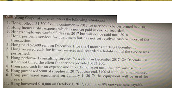 Es4 Aong Corporation encounters the following situations:
1. Hong collects $1,300 from a customer in 2017 for services to be performed in 2018.
2. Hong incurs utility expense which is not yet paid in cash or recorded.
3. Hong's employees worked 3 days in 2017 but will not be paid until 2018.
4. Hong performs services for customers but has not yet received cash or recorded the
transaction.
5. Hong paid $2,400 rent on December 1 for the 4 months starting December 1.
6. Hong received cash for future services and recorded a liability until the service was
performed.
7. Hong performed consulting services for a client in December 2017. On December 31,
it had not billed the client for services provided of $1,200.
8. Hong paid cash for an expense and recorded an asset until the item was used up.
9. Hong purchased $900 of supplies in 2017; at year-end, $400 of supplies remain unused.
10. Hong purchased equipment on January 1, 2017; the equipment will be used for
5 years.
11. Hong borrowed $10,000 on October 1, 2017, signing an 8% one-year note payable.
