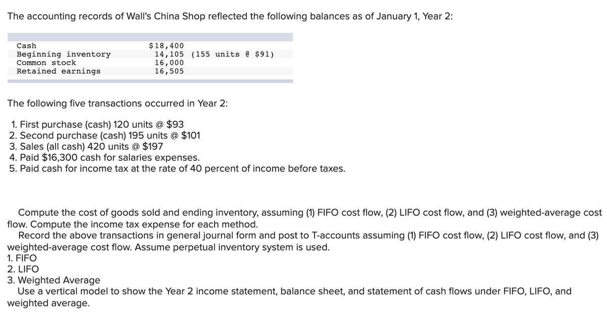 The accounting records of Wall's China Shop reflected the following balances as of January 1, Year 2:
$18,400
14,105 (155 units @ $91)
16,000
16,505
Cash
Beginning inventory
Common stock
Retained earnings
The following five transactions occurred in Year 2:
1. First purchase (cash) 120 units @ $93
2. Second purchase (cash) 195 units @ $101
3. Sales (all cash) 420 units @ $197
4. Paid $16,300 cash for salaries expenses.
5. Paid cash for income tax at the rate of 40 percent of income before taxes.
Compute the cost of goods sold and ending inventory, assuming (1) FIFO cost flow, (2) LIFO cost flow, and (3) weighted-average cost
flow. Compute the income tax expense for each method.
Record the above transactions in general journal form and post to T-accounts assuming (1) FIFO cost flow, (2) LIFO cost flow, and (3)
weighted-average cost flow. Assume perpetual inventory system is used.
1. FIFO
2. LIFO
3. Weighted Average
Use a vertical model to show the Year 2 income statement, balance sheet, and statement of cash flows under FIFO, LIFO, and
weighted average.
