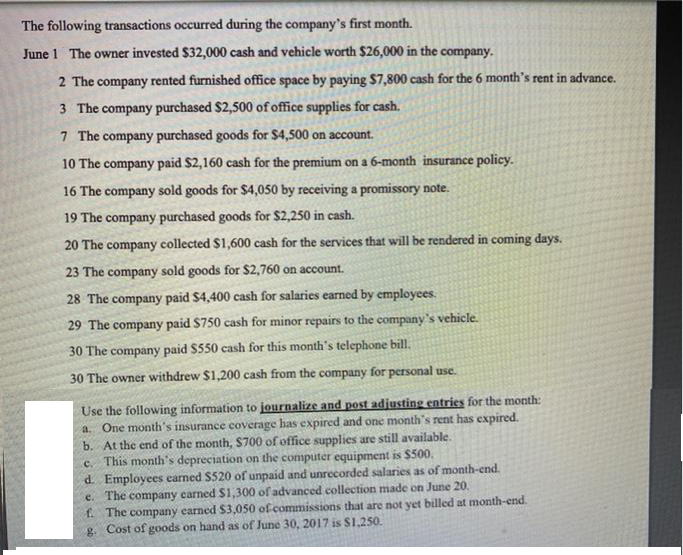 The following transactions occurred during the company's first month.
June 1 The owner invested $32,000 cash and vehicle worth $26,000 in the company.
2 The company rented furnished office space by paying $7,800 cash for the 6 month's rent in advance.
3 The company purchased $2,500 of office supplies for cash.
7 The company purchased goods for $4,500 on account.
10 The company paid $2,160 cash for the premium on a 6-month insurance policy.
16 The company sold goods for $4,050 by receiving a promissory note.
19 The company purchased goods for $2,250 in cash.
20 The company collected $1,600 cash for the services that will be rendered in coming days.
23 The company sold goods for $2,760 on account.
28 The company paid $4,400 cash for salaries earned by employees.
29 The company paid $750 cash for minor repairs to the company's vehicle.
30 The company paid $550 cash for this month's telephone bill,
30 The owner withdrew $1,200 cash from the company for personal use.
Use the following information to journalize and post adjusting entries for the month:
a. One month's insurance coverage has expired and one month's rent has expired.
b. At the end of the month, $700 of office supplies are still available.
c. This month's depreciation on the computer equipment is $500.
d. Employees camed $520 of unpaid and unrecorded salaries as of month-end.
e. The company carned $1,300 of advanced collection made on June 20.
f. The company earned $3,050 of commissions that are not yet billed at month-end
g. Cost of goods on hand as of June 30, 2017 is S1,250.
