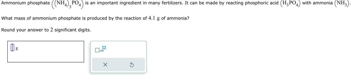 Ammonium phosphate ((NH4) 2PO4) is an important ingredient in many fertilizers. It can be made by reacting phosphoric acid (H3PO4) with ammonia (NH3)
What mass of ammonium phosphate is produced by the reaction of 4.1 g of ammonia?
Round your answer to 2 significant digits.
g
x10
×