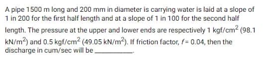 A pipe 1500 m long and 200 mm in diameter is carrying water is laid at a slope of
1 in 200 for the first half length and at a slope of 1 in 100 for the second half
length. The pressure at the upper and lower ends are respectively 1 kgf/cm² (98.1
kN/m²) and 0.5 kgf/cm2 (49.05 kN/m2). If friction factor, f= 0.04, then the
discharge in cum/sec will be.