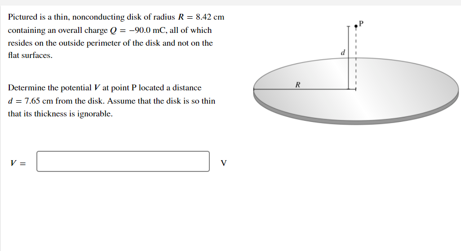 Pictured is a thin, nonconducting disk of radius R = 8.42 cm
containing an overall charge Q = -90.0 mC, all of which
resides on the outside perimeter of the disk and not on the
flat surfaces.
Determine the potential V at point P located a distance
d = 7.65 cm from the disk. Assume that the disk is so thin
that its thickness is ignorable.
V =
V
