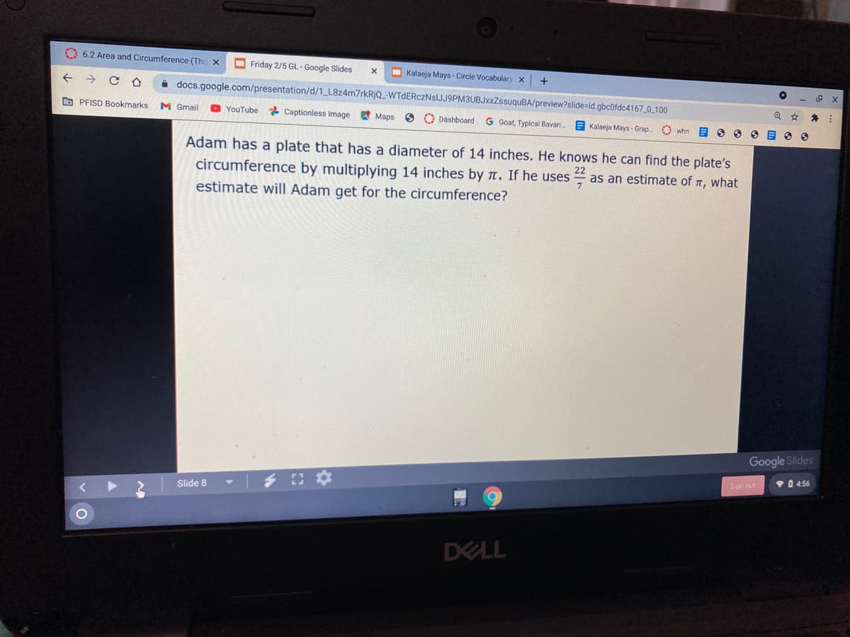 O 6.2 Area and Circumference (Thu x
O Friday 2/5 GL-Google Slides
- Kalaeja Mays - Circle Vocabulary x
docs.google.com/presentation/d/1_L8z4m7rkRjQ_-WTdERczNsIJJ9PM3UBJxxZssuquBA/preview?slide=id.gbc0fdc4167 0 100
O PFISD Bookmarks
M Gmail
* Captionless Image Maps
YοuTube.
O Dashboard G Goat, Typical Bavari.
Kalaeja Mays - Grap
O whn
Adam has a plate that has a diameter of 14 inches. He knows he can find the plate's
circumference by multiplying 14 inches by t. If he uses
as an estimate of n, what
estimate will Adam get for the circumference?
Google Slides
Sian out
VD 4:56
Slide 8
DELL
