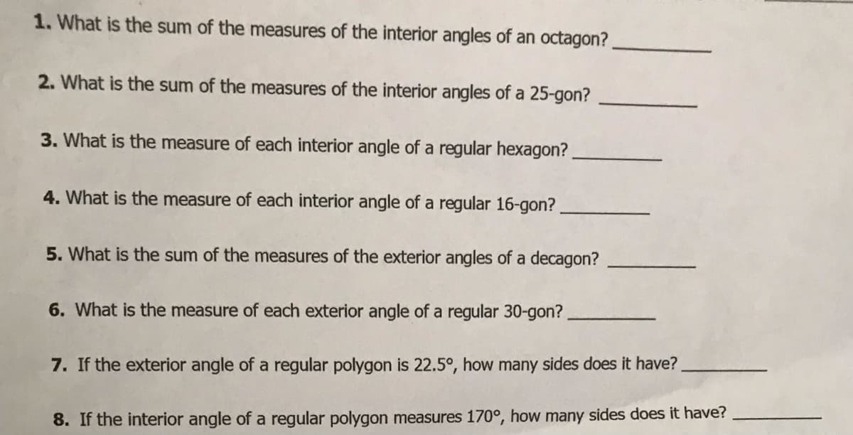 1. What is the sum of the measures of the interior angles of an octagon?
2. What is the sum of the measures of the interior angles of a 25-gon?
3. What is the measure of each interior angle of a regular hexagon?
4. What is the measure of each interior angle of a regular 16-gon?
5. What is the sum of the measures of the exterior angles of a decagon?
6. What is the measure of each exterior angle of a regular 30-gon?
7. If the exterior angle of a regular polygon is 22.5°, how many sides does it have?
8. If the interior angle of a regular polygon measures 170°, how many sides does it have?
