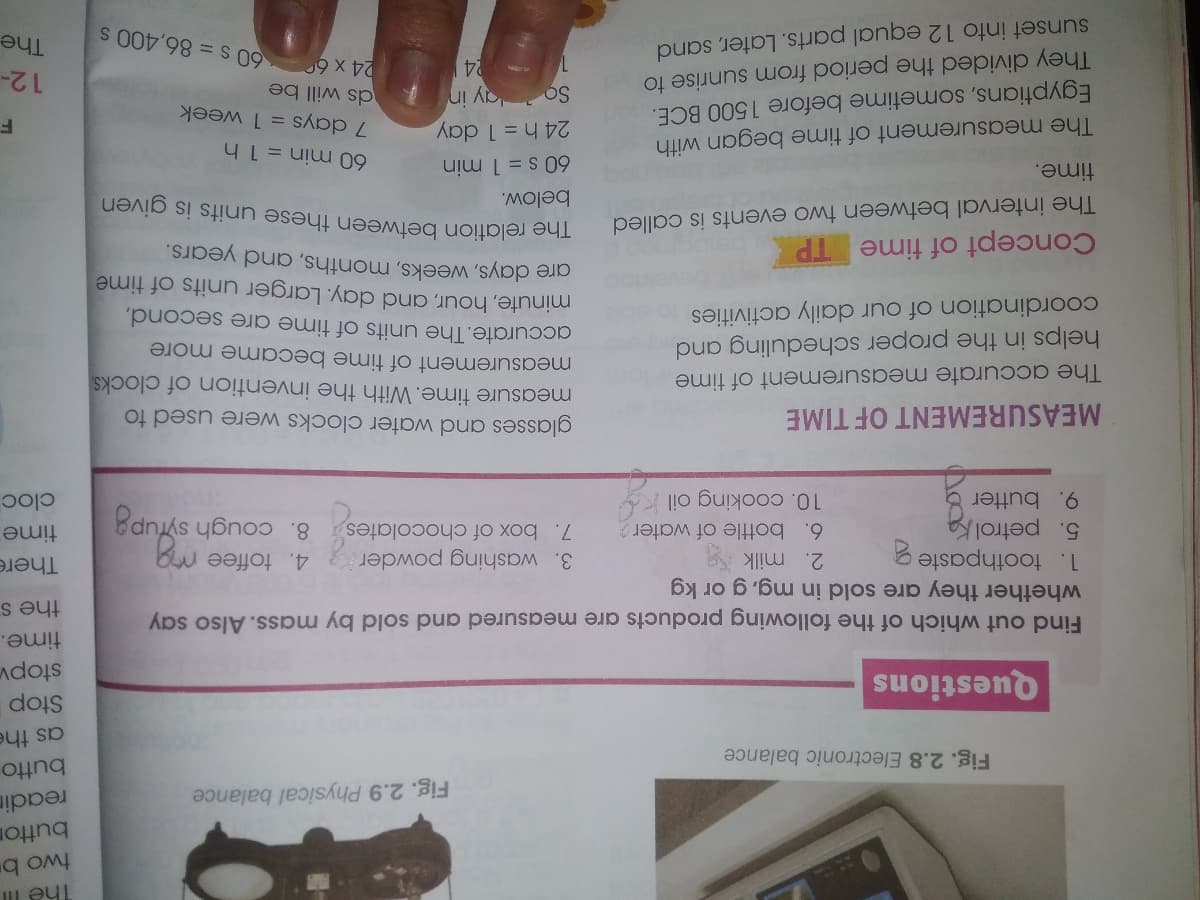 button
readin
Fig. 2.9 Physical balance
butto
Fig. 2.8 Electronic balance
as the
Questions
stopv
time.
the s
Find out which of the following products are measured and sold by mass. Also say
whether they are sold in mg, g or kg
1. toothpaste
5. petrol k
9. butter &
There
2. milk
6. bottle of water
3. washing powder
4. toffee
7. box of chocolates 8. cough syfupa
time
cloc
10. cooking oil
glasses and water clocks were used to
measure time. With the invention of clocks
measurement of time became more
accurate. The units of time are second,
minute, hour, and day. Larger units of time
gre days, weeks, months, and years.
MEASUREMENT OF TIME
The accurate measurement of time
helps in the proper scheduling and
coordination of our daily activities
Concept of time TP
The interval between two events is called
The relation between these units is given
below.
60 s = 1 min
24 h = 1 day
ay in
time.
60 min = 1 h
The measurement of time began with
Egyptians, sometime before 1500 BCE.
They divided the period from sunrise to
sunset into 12 equal parts. Later, sand
7 days = 1 week
So
ds will be
12-
The
24
24 x 6
60 s = 86,400 s
